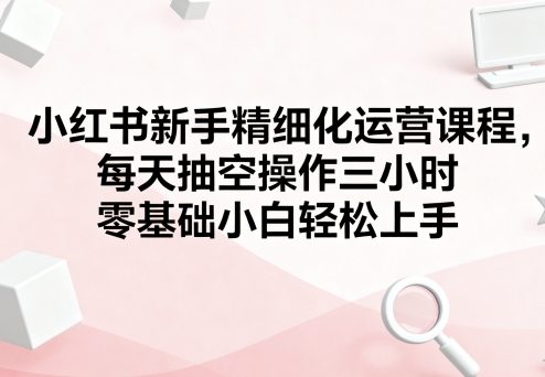小红书新手精细化运营课程,每天抽空操作三小时,零基础小白轻松上手-初遇