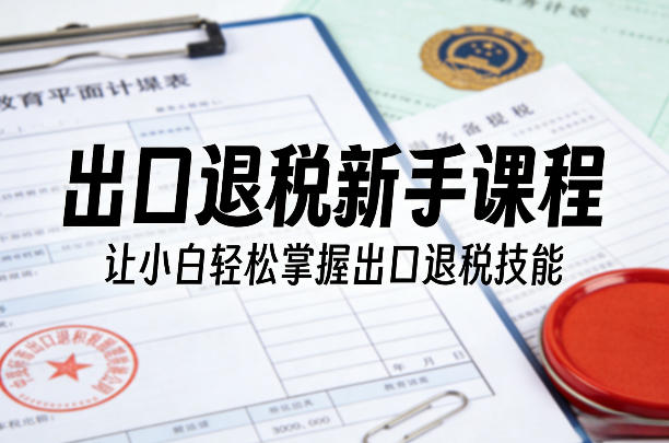 出口退税新手课程，让小白轻松掌握出口退税技能-初遇