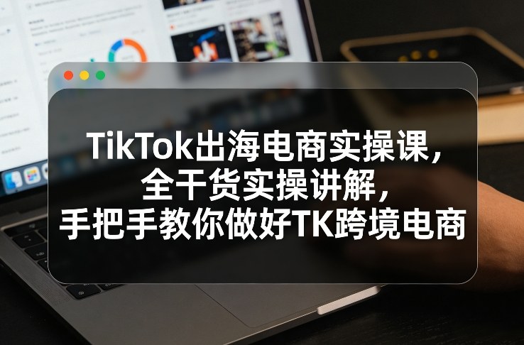 TikTok出海电商实操课，全干货实操讲解，手把手教你做好TK跨境电商-初遇